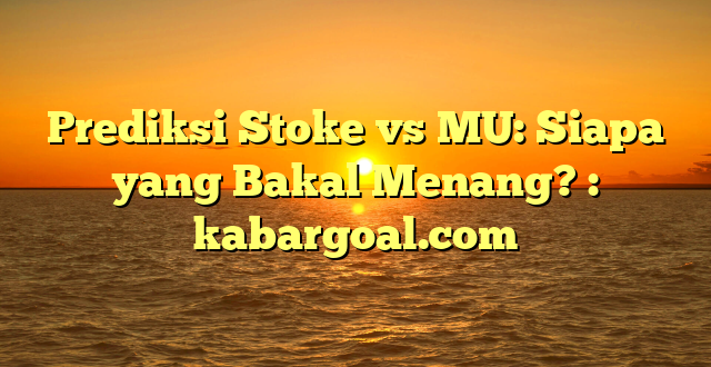 Prediksi Stoke vs MU: Siapa yang Bakal Menang? : kabargoal.com